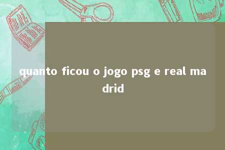 quanto ficou o jogo psg e real madrid