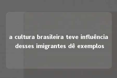 a cultura brasileira teve influência desses imigrantes dê exemplos