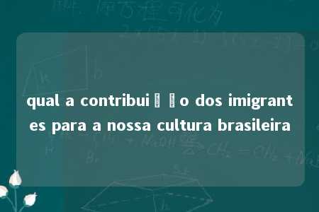 qual a contribuição dos imigrantes para a nossa cultura brasileira