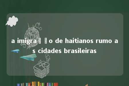 a imigração de haitianos rumo as cidades brasileiras