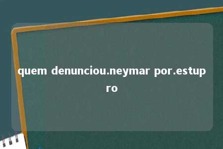 quem denunciou.neymar por.estupro