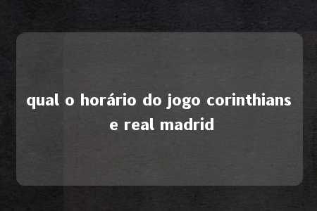 qual o horário do jogo corinthians e real madrid