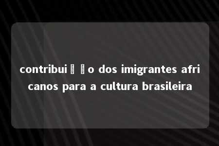 contribuição dos imigrantes africanos para a cultura brasileira