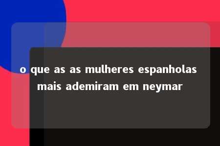 o que as as mulheres espanholas mais ademiram em neymar