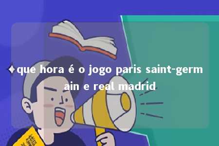 que hora é o jogo paris saint-germain e real madrid