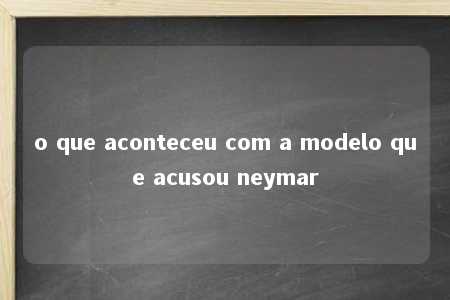 o que aconteceu com a modelo que acusou neymar