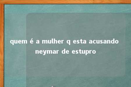 quem é a mulher q esta acusando neymar de estupro