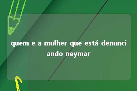 quem e a mulher que está denunciando neymar