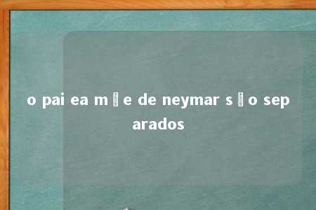 o pai ea mãe de neymar são separados