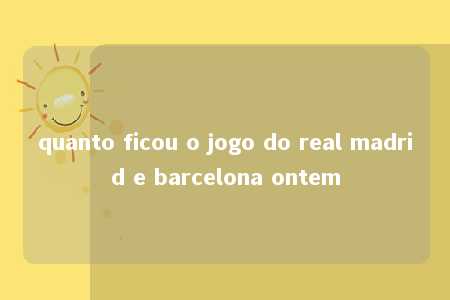 quanto ficou o jogo do real madrid e barcelona ontem