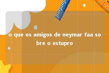 o que os amigos de neymar faa sobre o estupro