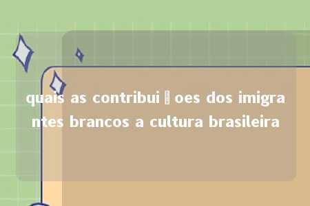 quais as contribuiçoes dos imigrantes brancos a cultura brasileira