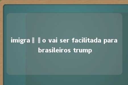 imigração vai ser facilitada para brasileiros trump