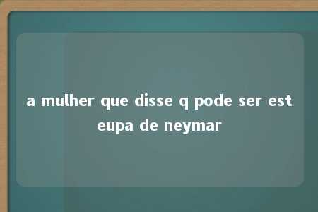 a mulher que disse q pode ser esteupa de neymar