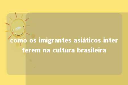 como os imigrantes asiáticos interferem na cultura brasileira