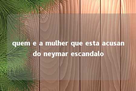 quem e a mulher que esta acusando neymar escandalo