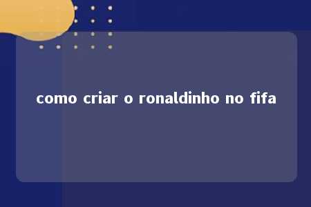 como criar o ronaldinho no fifa