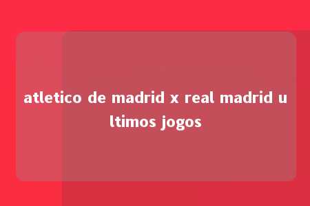 atletico de madrid x real madrid ultimos jogos