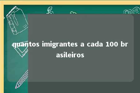 quantos imigrantes a cada 100 brasileiros