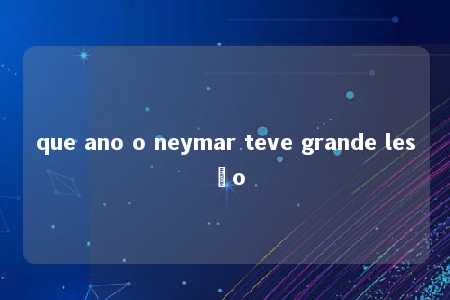 que ano o neymar teve grande lesão