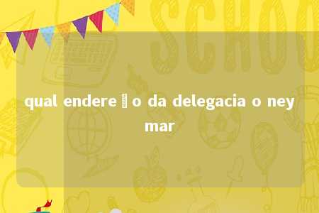 qual endereço da delegacia o neymar