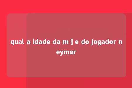 qual a idade da mãe do jogador neymar