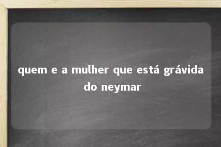 quem e a mulher que está grávida do neymar