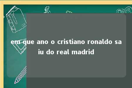 em que ano o cristiano ronaldo saiu do real madrid