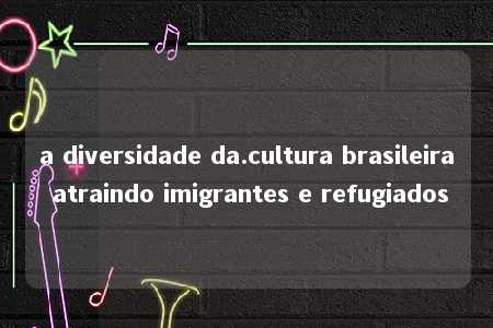 a diversidade da.cultura brasileira atraindo imigrantes e refugiados