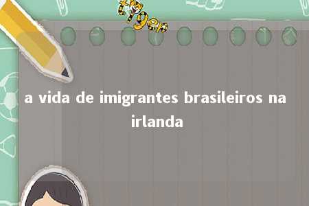 a vida de imigrantes brasileiros na irlanda