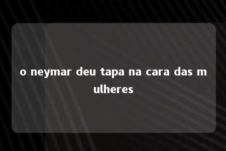 o neymar deu tapa na cara das mulheres