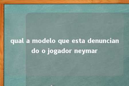 qual a modelo que esta denunciando o jogador neymar