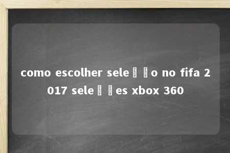 como escolher seleção no fifa 2017 seleções xbox 360