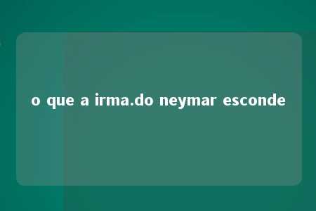 o que a irma.do neymar esconde