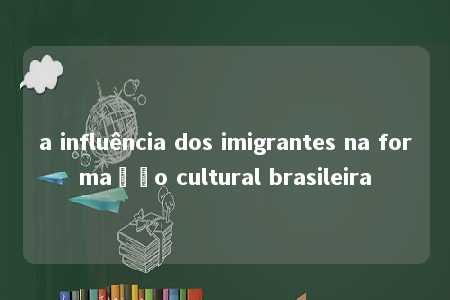 a influência dos imigrantes na formação cultural brasileira