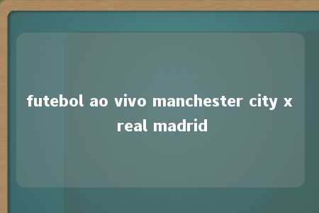 futebol ao vivo manchester city x real madrid