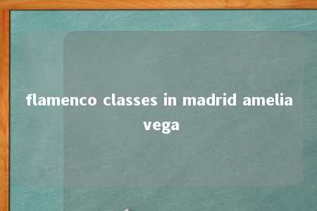 flamenco classes in madrid amelia vega