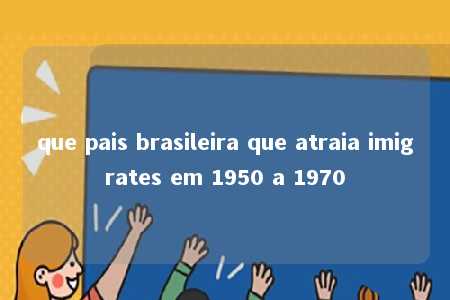 que pais brasileira que atraia imigrates em 1950 a 1970