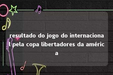 resultado do jogo do internacional pela copa libertadores da américa