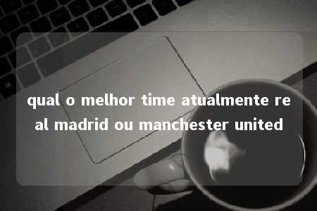 qual o melhor time atualmente real madrid ou manchester united