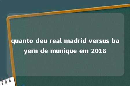 quanto deu real madrid versus bayern de munique em 2018