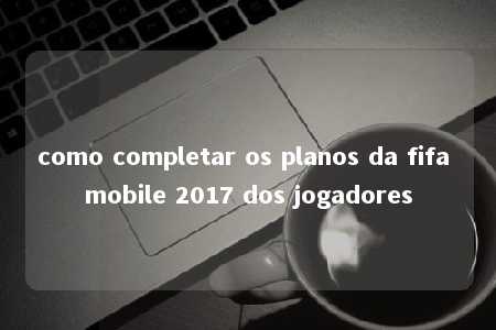 como completar os planos da fifa mobile 2017 dos jogadores