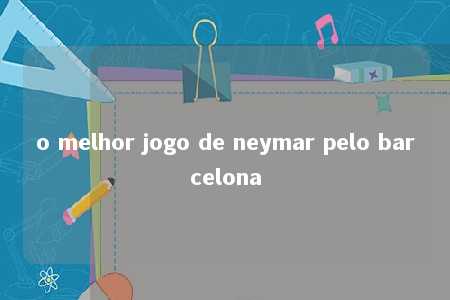 o melhor jogo de neymar pelo barcelona