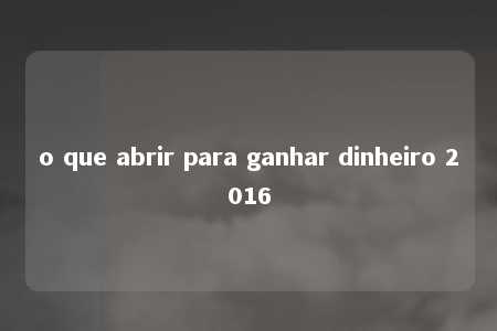 o que abrir para ganhar dinheiro 2016