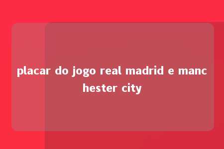 placar do jogo real madrid e manchester city