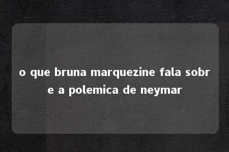 o que bruna marquezine fala sobre a polemica de neymar