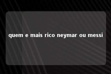 quem e mais rico neymar ou messi