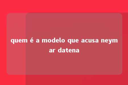 quem é a modelo que acusa neymar datena