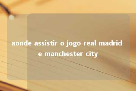 aonde assistir o jogo real madrid e manchester city