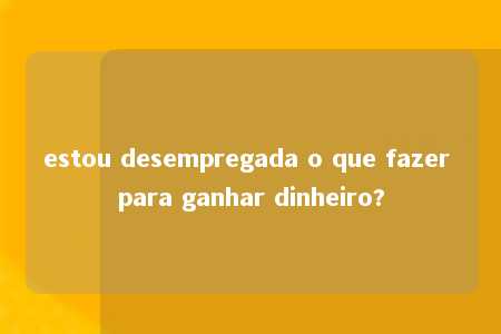 estou desempregada o que fazer para ganhar dinheiro?